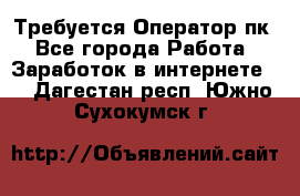 Требуется Оператор пк - Все города Работа » Заработок в интернете   . Дагестан респ.,Южно-Сухокумск г.